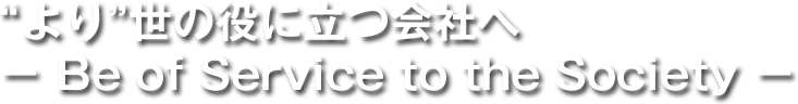 “より”世の役に立つ会社へ － Be of Service to the Society －